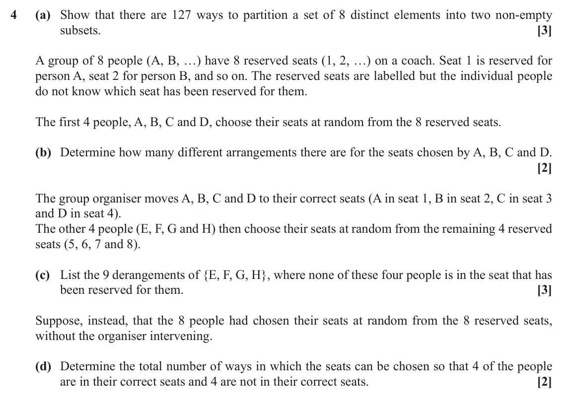 November 2020 Discrete Mathematics, question 4: (a) Show that there are 127 ways to partition a set of 8 distinct elements into two non-empty subsets. [3] A group of 8 people (A, B, …) have 8 reserved seats (