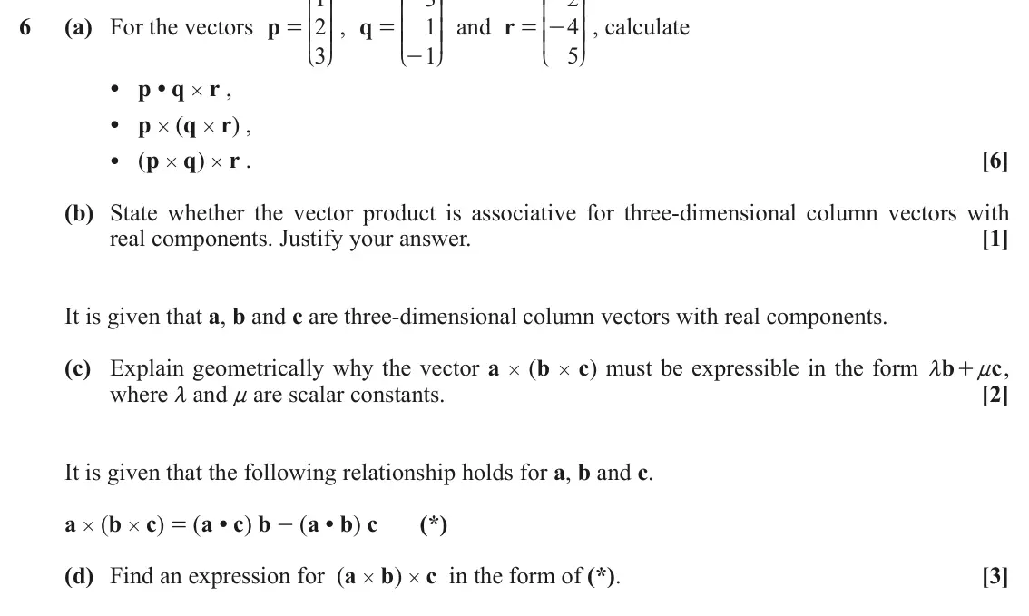 June 2019 Additional Pure Mathematics, question 6: K O K O K O 6 (a) For the vectors p 2 OO , q 1 OO and r 4 OO , calculate = = = - KK KK KK 3 1 5 - L P L P L P • p • q # r , • p # (q # r) , • (p # q) # r . [6] 