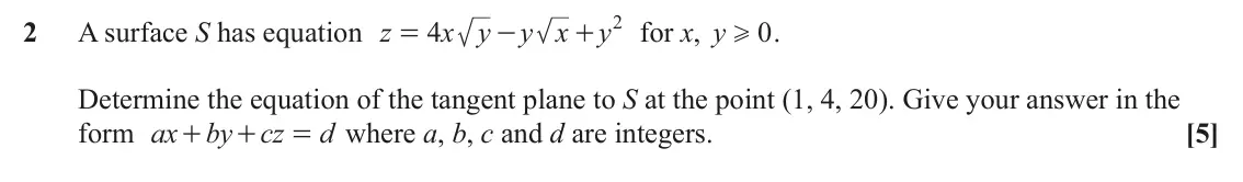 June 2024 Additional Pure Mathematics, question 2: 2 A surface S has equation z 4 x y y x y for x, y 0 . = - + H Determine the equation of the tangent plane to S at the point (1, 4, 20). Give your answer in the
