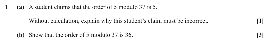 June 2025 Additional Pure Mathematics, question 1: (a) A student claims that the order of 5 modulo 37 is 5. Without calculation, explain why this student’s claim must be incorrect. [1] (b) Show that the order of