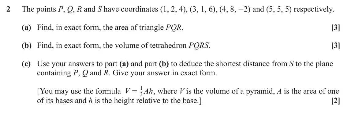 June 2025 Additional Pure Mathematics, question 2: The points P, Q, R and S have coordinates (1, 2, 4), (3, 1, 6), (4, 8, -2) and (5, 5, 5) respectively. (a) Find, in exact form, the area of triangle PQR. [3] (b